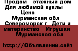 )Продам 2-этажный дом)Для любимой куклы ) › Цена ­ 1 500 - Мурманская обл., Североморск г. Дети и материнство » Игрушки   . Мурманская обл.